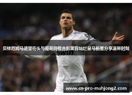 贝林厄姆马德里街头与哥哥同框合影笑容灿烂皇马新星分享温馨时刻