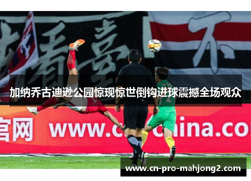 加纳乔古迪逊公园惊现惊世倒钩进球震撼全场观众