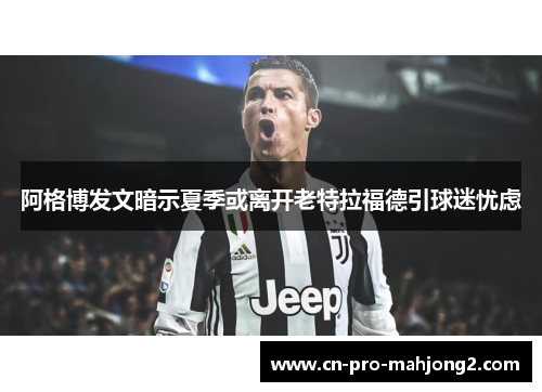 阿格博发文暗示夏季或离开老特拉福德引球迷忧虑 阿格博发文暗示夏季或离开老特拉福德引球迷忧虑